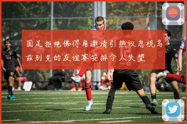 国足拒绝佛得角邀请引热议忽视乌兹别克的友谊赛安排令人失望
