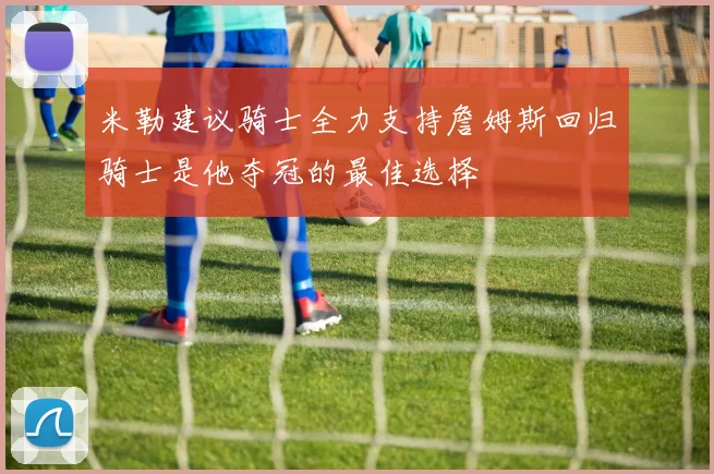 米勒建议骑士全力支持詹姆斯回归骑士是他夺冠的最佳选择