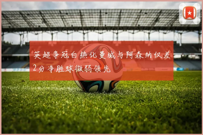 英超争冠白热化曼城与阿森纳仅差2分净胜球微弱领先