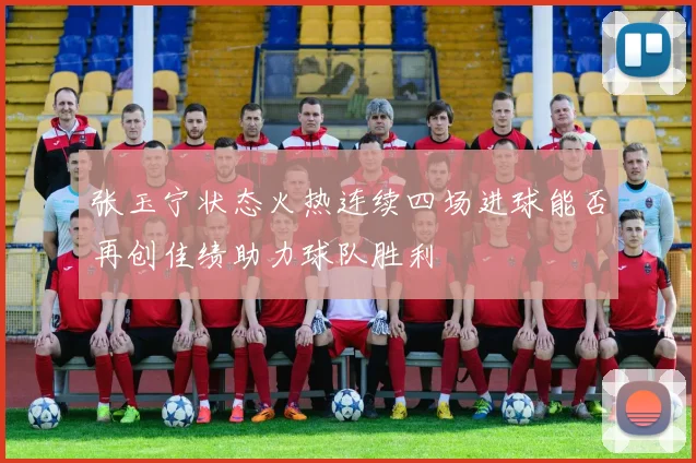 张玉宁状态火热连续四场进球能否再创佳绩助力球队胜利
