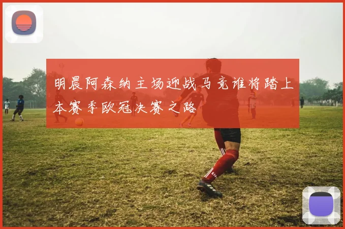 明晨阿森纳主场迎战马竞谁将踏上本赛季欧冠决赛之路