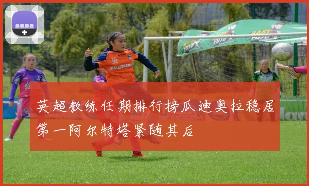 英超教练任期排行榜瓜迪奥拉稳居第一阿尔特塔紧随其后