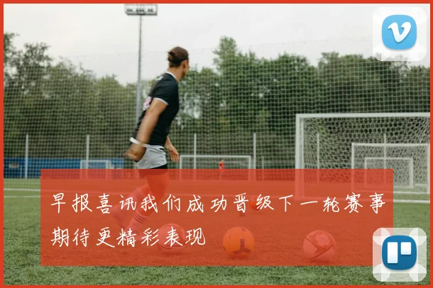 早报喜讯我们成功晋级下一轮赛事期待更精彩表现