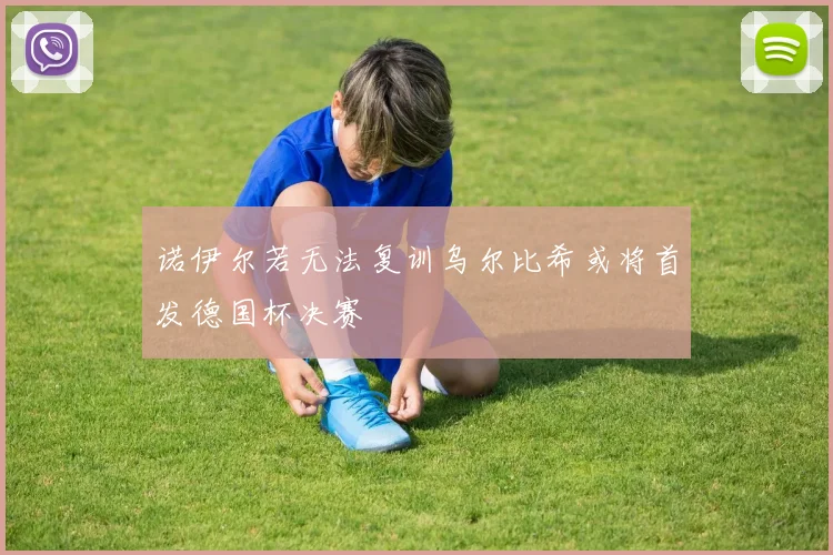诺伊尔若无法复训乌尔比希或将首发德国杯决赛