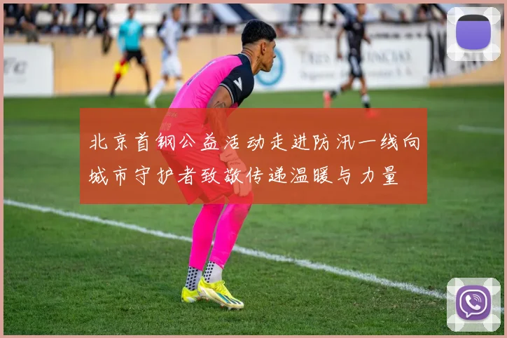 北京首钢公益活动走进防汛一线向城市守护者致敬传递温暖与力量