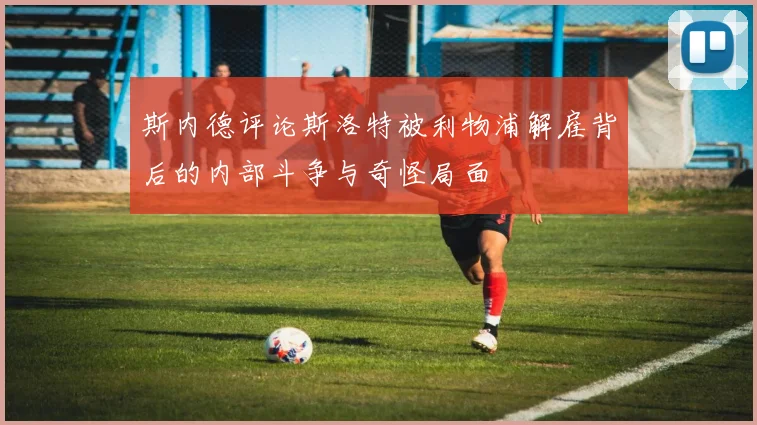 斯内德评论斯洛特被利物浦解雇背后的内部斗争与奇怪局面