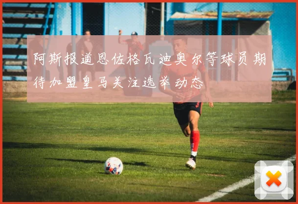 阿斯报道恩佐格瓦迪奥尔等球员期待加盟皇马关注选举动态